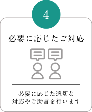 4 必要に応じたご対応 必要に応じた適切な対応やご助言を行います